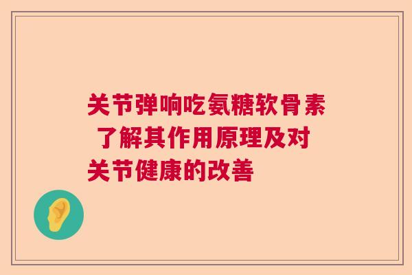 关节弹响吃氨糖软骨素 了解其作用原理及对关节健康的改善