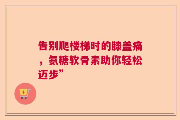 告别爬楼梯时的膝盖痛，氨糖软骨素助你轻松迈步”