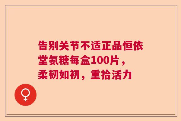 告别关节不适正品恒依堂氨糖每盒100片，柔韧如初，重拾活力