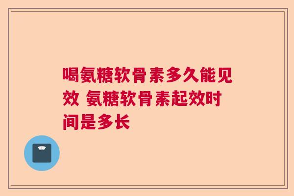喝氨糖软骨素多久能见效 氨糖软骨素起效时间是多长