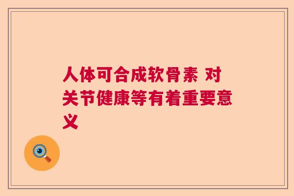 人体可合成软骨素 对关节健康等有着重要意义