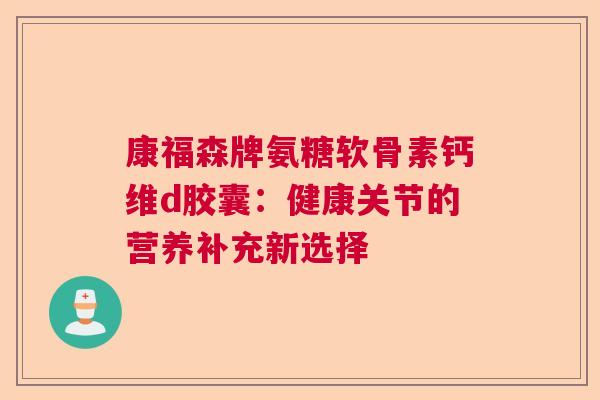 康福森牌氨糖软骨素钙维d胶囊：健康关节的营养补充新选择