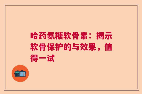 哈药氨糖软骨素:揭示软骨保护的与效果,值得一试 哈药氨糖软骨素:揭示软骨保护的与效果,值得一试