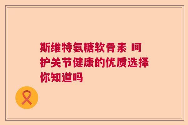 斯维特氨糖软骨素 呵护关节健康的优质选择你知道吗