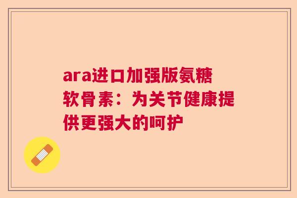 ara进口加强版氨糖软骨素:为关节健康提供更强大的呵护 ara进口加强版氨糖软骨素:为关节健康提供更强大的呵护