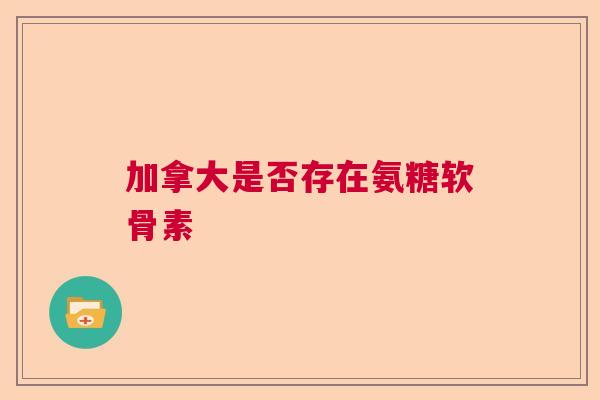 加拿大是否存在氨糖软骨素 加拿大是否存在氨糖软骨素