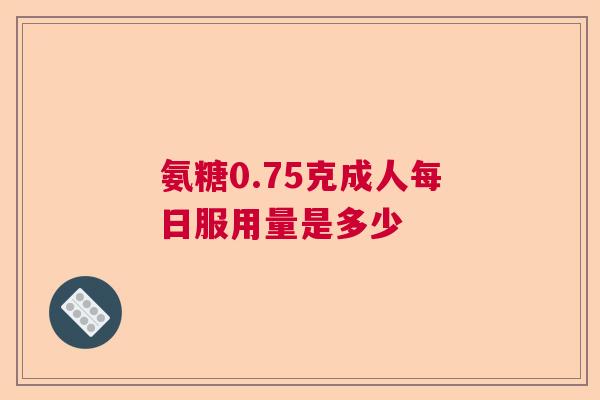 氨糖0.75克成人每日服用量是多少