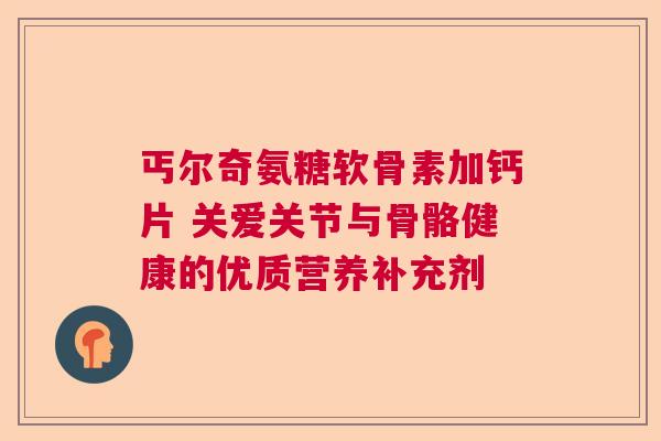 丐尔奇氨糖软骨素加钙片 关爱关节与骨骼健康的优质营养补充剂