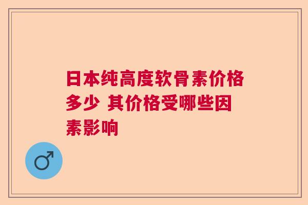 日本纯高度软骨素价格多少 其价格受哪些因素影响