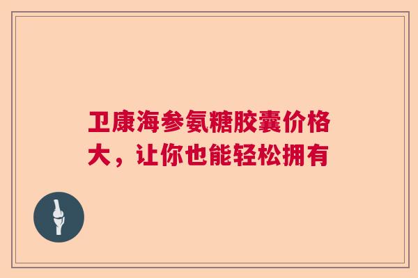 卫康海参氨糖胶囊价格大，让你也能轻松拥有