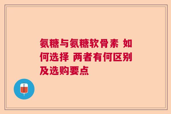 氨糖与氨糖软骨素 如何选择 两者有何区别及选购要点