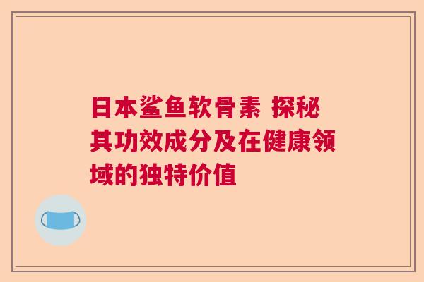 日本鲨鱼软骨素 探秘其功效成分及在健康领域的独特价值