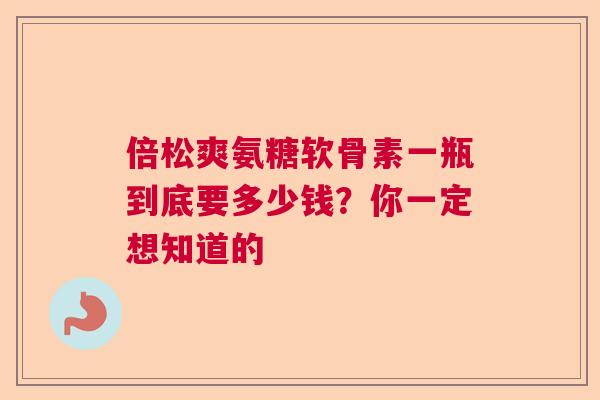 倍松爽氨糖软骨素一瓶到底要多少钱？你一定想知道的