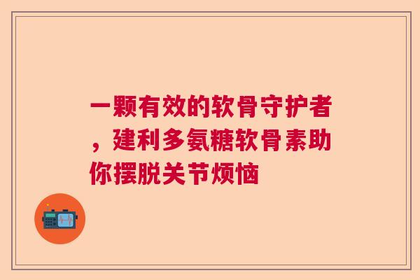 一颗有效的软骨守护者，建利多氨糖软骨素助你摆脱关节烦恼