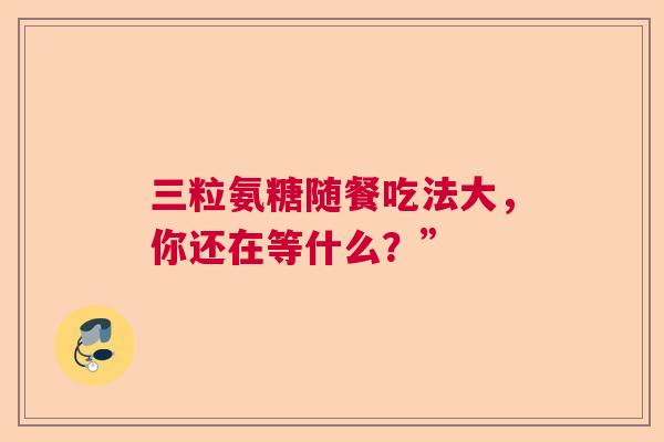 三粒氨糖随餐吃法大，你还在等什么？”