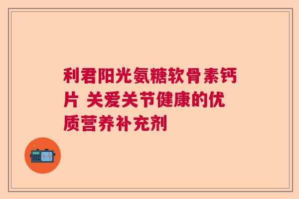 利君阳光氨糖软骨素钙片 关爱关节健康的优质营养补充剂