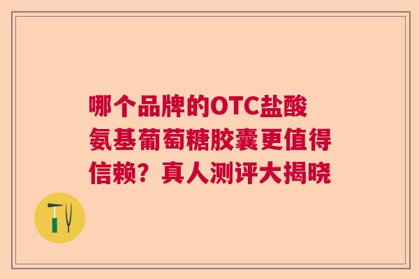哪个品牌的OTC盐酸氨基葡萄糖胶囊更值得信赖？真人测评大揭晓