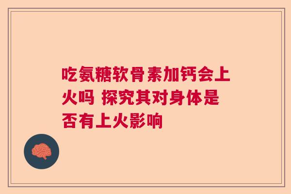 吃氨糖软骨素加钙会上火吗 探究其对身体是否有上火影响 吃氨糖软骨素加钙会上火吗 探究其对身体是否有上火影响