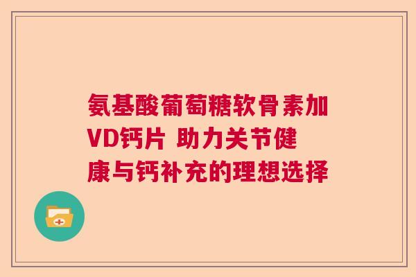 氨基酸葡萄糖软骨素加VD钙片 助力关节健康与钙补充的理想选择