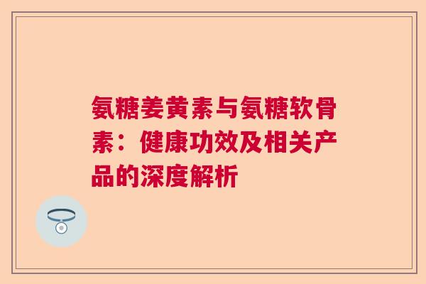 氨糖姜黄素与氨糖软骨素：健康功效及相关产品的深度解析