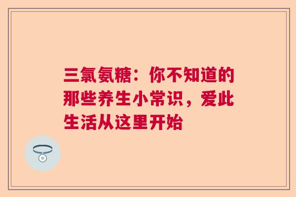 三氯氨糖：你不知道的那些养生小常识，爱此生活从这里开始