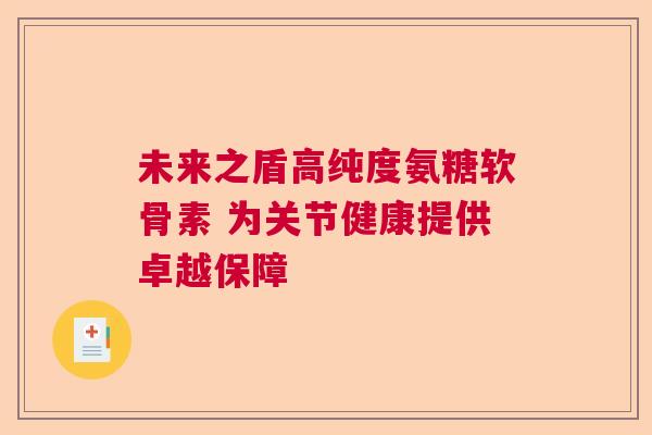 未来之盾高纯度氨糖软骨素 为关节健康提供卓越保障