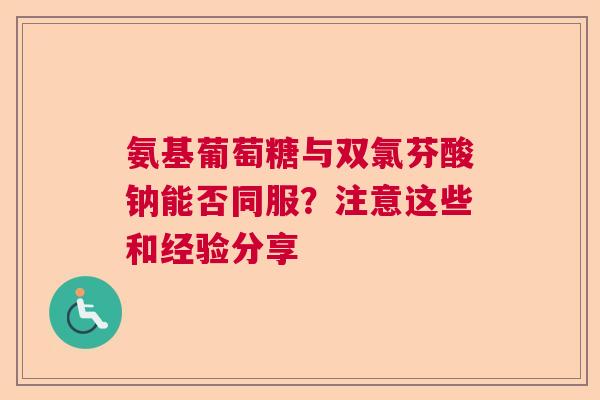氨基葡萄糖与双氯芬酸钠能否同服？注意这些和经验分享