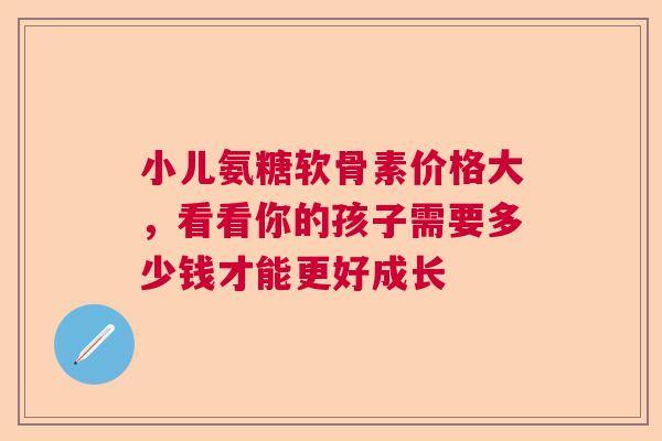 小儿氨糖软骨素价格大，看看你的孩子需要多少钱才能更好成长