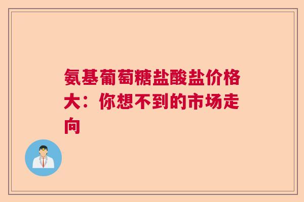 氨基葡萄糖盐酸盐价格大：你想不到的市场走向