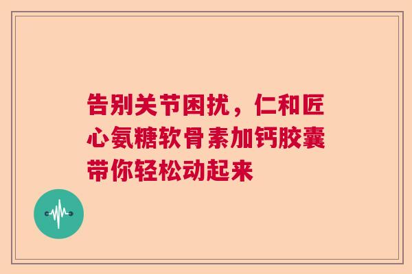 告别关节困扰，仁和匠心氨糖软骨素加钙胶囊带你轻松动起来