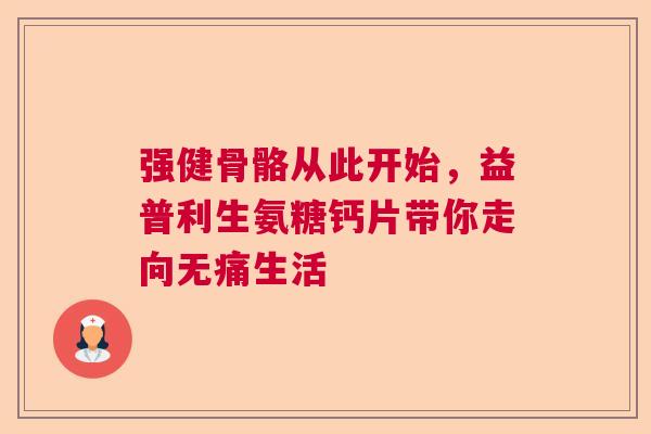 强健骨骼从此开始，益普利生氨糖钙片带你走向无痛生活