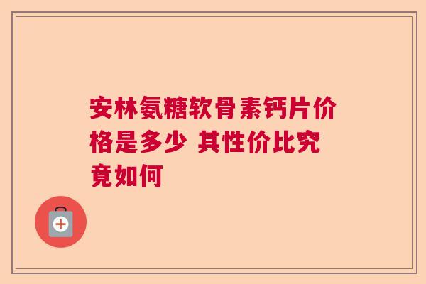 安林氨糖软骨素钙片价格是多少 其性价比究竟如何