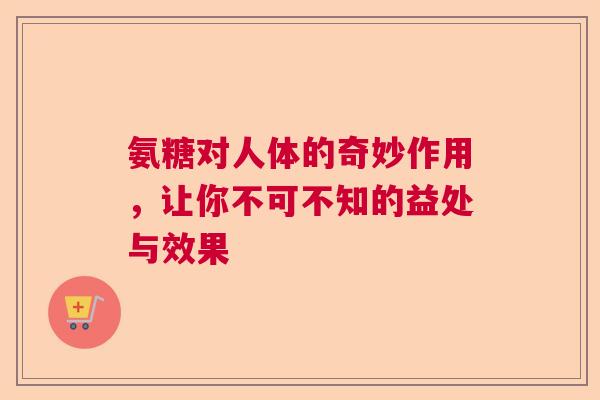 氨糖对人体的奇妙作用，让你不可不知的益处与效果