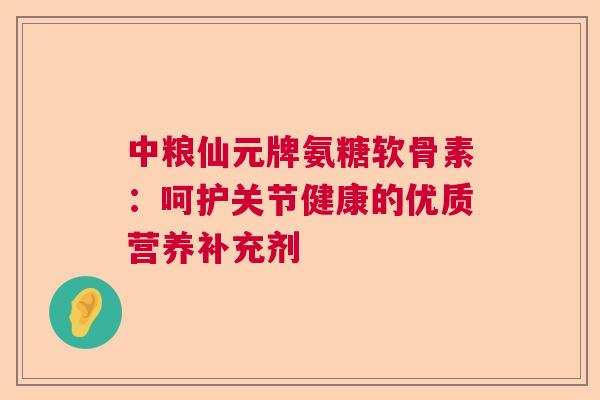 中粮仙元牌氨糖软骨素：呵护关节健康的优质营养补充剂