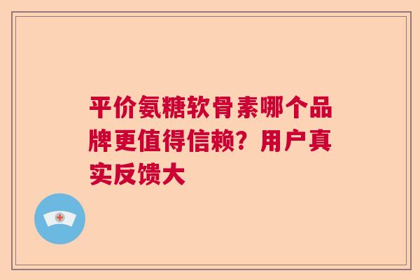 平价氨糖软骨素哪个品牌更值得信赖?用户真实反馈大 平价氨糖软骨素哪个品牌更值得信赖?用户真实反馈大