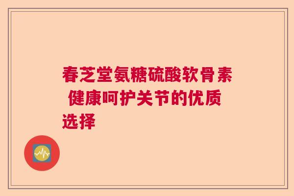 春芝堂氨糖硫酸软骨素 健康呵护关节的优质选择