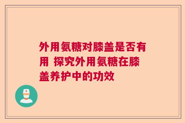 外用氨糖对膝盖是否有用 探究外用氨糖在膝盖养护中的功效