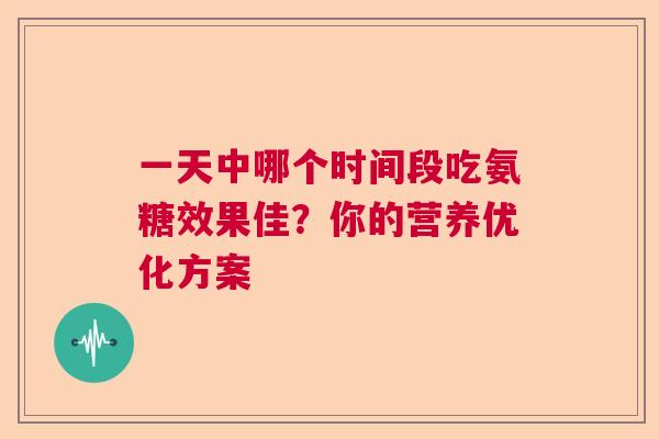 一天中哪个时间段吃氨糖效果佳?你的营养优化方案 一天中哪个时间段吃氨糖效果佳?你的营养优化方案
