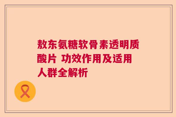 敖东氨糖软骨素透明质酸片 功效作用及适用人群全解析