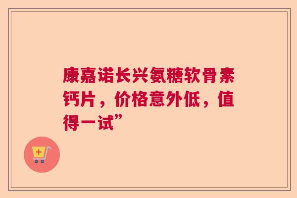 康嘉诺长兴氨糖软骨素钙片,价格意外低,值得一试” 康嘉诺长兴氨糖软骨素钙片,价格意外低,值得一试”