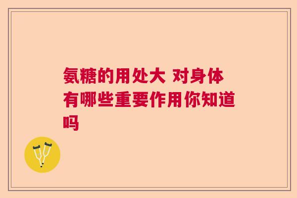 氨糖的用处大 对身体有哪些重要作用你知道吗 氨糖的用处大 对身体有哪些重要作用你知道吗