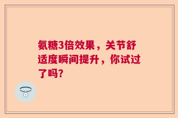 氨糖3倍效果，关节舒适度瞬间提升，你试过了吗？