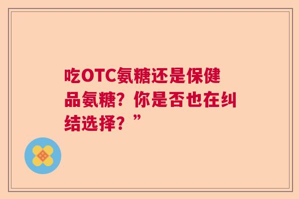 吃OTC氨糖还是保健品氨糖？你是否也在纠结选择？”
