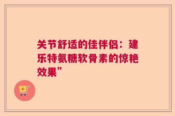 关节舒适的佳伴侣:建乐特氨糖软骨素的惊艳效果” 关节舒适的佳伴侣:建乐特氨糖软骨素的惊艳效果”