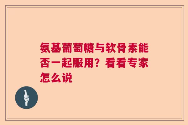 氨基葡萄糖与软骨素能否一起服用？看看专家怎么说