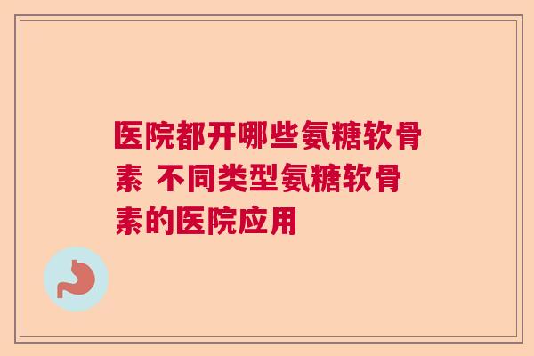 医院都开哪些氨糖软骨素 不同类型氨糖软骨素的医院应用