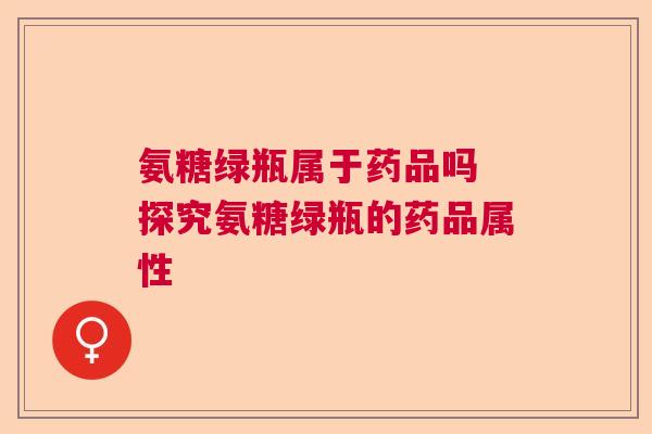 氨糖绿瓶属于药品吗 探究氨糖绿瓶的药品属性