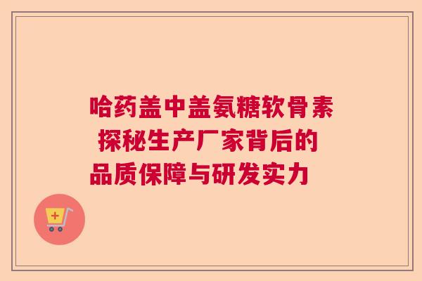 哈药盖中盖氨糖软骨素 探秘生产厂家背后的品质保障与研发实力 哈药盖中盖氨糖软骨素 探秘生产厂家背后的品质保障与研发实力