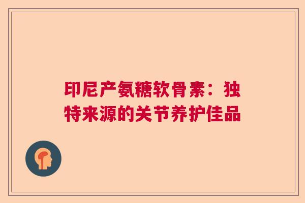 印尼产氨糖软骨素：独特来源的关节养护佳品