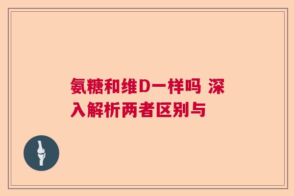 氨糖和维D一样吗 深入解析两者区别与 氨糖和维D一样吗 深入解析两者区别与